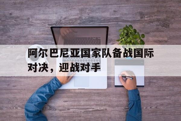 阿尔巴尼亚国家队备战国际对决，迎战对手