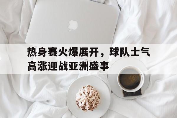 包含热身赛火爆展开，球队士气高涨迎战亚洲盛事的词条