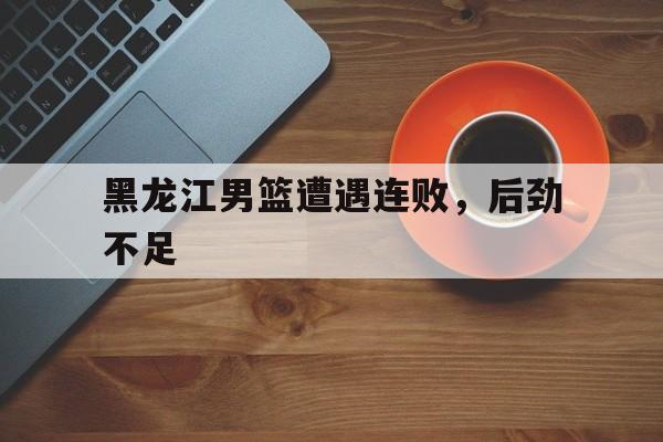 黑龙江男篮遭遇连败，后劲不足