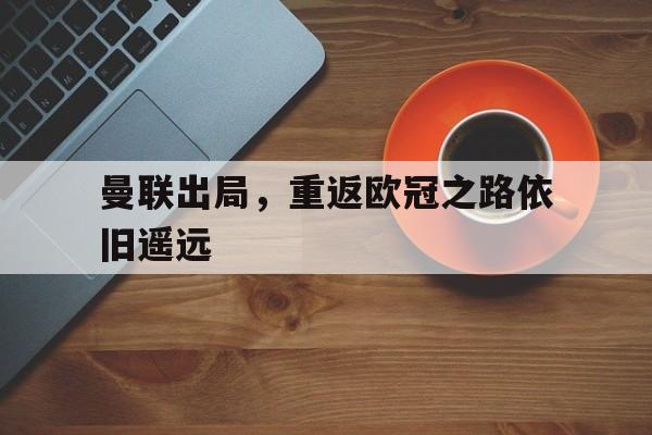 曼联出局，重返欧冠之路依旧遥远的简单介绍