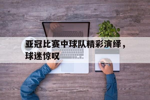 亚冠比赛中球队精彩演绎，球迷惊叹