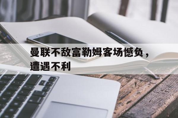曼联不敌富勒姆客场憾负，遭遇不利