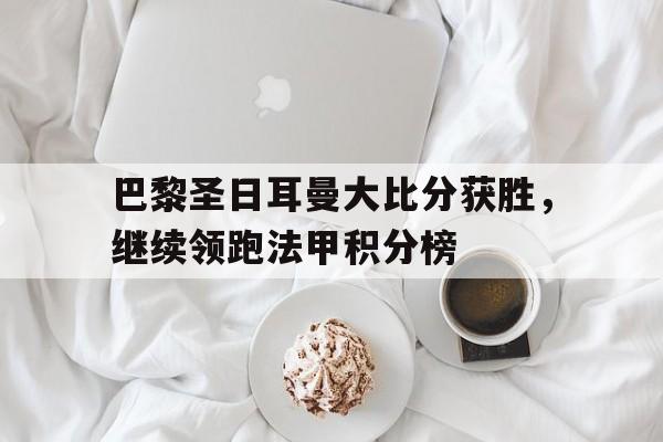 巴黎圣日耳曼大比分获胜，继续领跑法甲积分榜的简单介绍