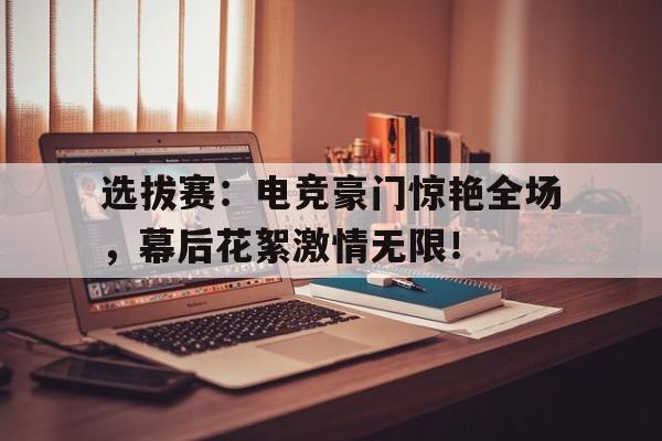 选拔赛：电竞豪门惊艳全场，幕后花絮激情无限！