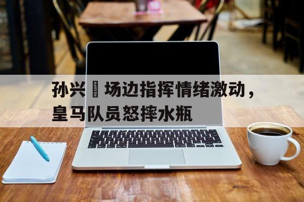 孙兴慜场边指挥情绪激动，皇马队员怒摔水瓶孙兴慜能在现在的皇马巴萨和马竞打上主力吗?