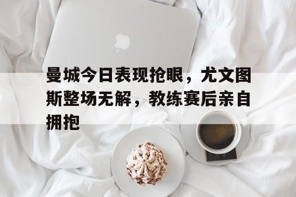 曼城今日表现抢眼，尤文图斯整场无解，教练赛后亲自拥抱