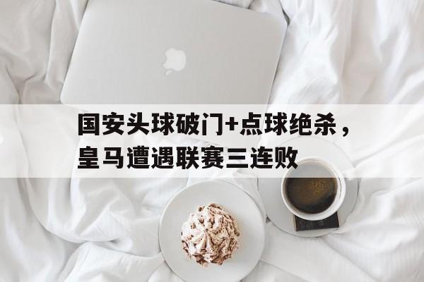 国安头球破门+点球绝杀，皇马遭遇联赛三连败