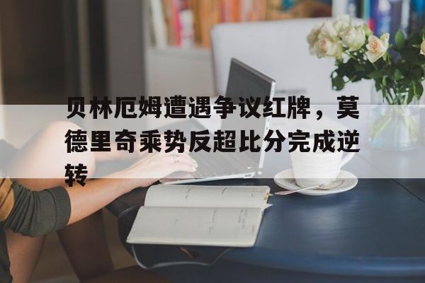 贝林厄姆遭遇争议红牌，莫德里奇乘势反超比分完成逆转贝林厄姆进球堪称伟大