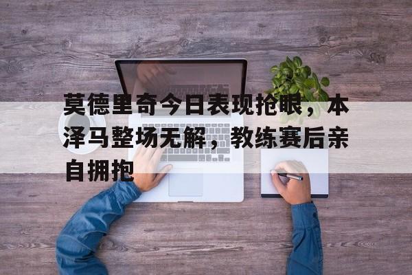 莫德里奇今日表现抢眼，本泽马整场无解，教练赛后亲自拥抱