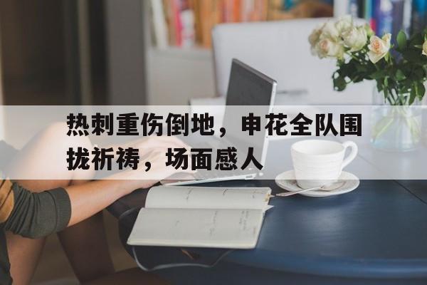 热刺重伤倒地，申花全队围拢祈祷，场面感人名柯马甲拯救警校组